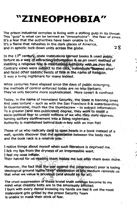 “ZINEOPHOBIA"”  The prison industrial complex is fiving with  stifling gulp in its throat. This “guip” is what can be termed as “zincophobia”: the fear of zines. 1t’s a fear that the authorities have been unable to fix.  It’s 2 flame that rehashes in the dark places of America,  ‘and in aphotic lock-down units acress the globe. 2%  1n the 13% century, state institutions hismed books & used gablic’ torture as 2 way,of e of instilling a religious fer, & meifttat 3 Contrary views were ana faced other Sadist  While centuries have elapsed since the days of public scourging, the methods of control enforced today are no less Barbaric. They’ve only become maore sophisticated. More covart & confined  Today, in the name of Homeland Security, the State s banning zines And uses torture - such as with the San Francisco § & waterboarding In Guantanam, much like the thumbscrew - to extract information To 2 greater (and less-publicized) degree, théy wark o instill a socio-political fear to untoid milions of we wha they daily-appress; tuming solitary corfinement into a living nightmare.,  Autherity Is maintained behind-jock-n-key with an iron fist!  Those of us who radically dar§ to dpen heads in a book instead of a  wall, quickly discover that thé assdciation between the body rack and the book rack is a refative oie:  1 notice things about myself whén such literature is deprived me. Tiick my lips from the dryness of an irrepressible want. Ifeel my nose infiate. .., . : Their hatred for us 8adidg them takes me lust afr them éven mare.  Moreover, the fact that the wak the (idirisoned) poor s losing ideologicat ground m’!wmn medium reminds us that what we value is Pricelest (and shoud b8 f al).  The cruel suppression of héde-brutal truth wﬂmnu to my mind what chastity belts are to the amorousty &1  Tburn with every denial knowing my hands are tied & yet the most malevolent grin rilled by the prison Security Team s unable to mask their stink of fear.  